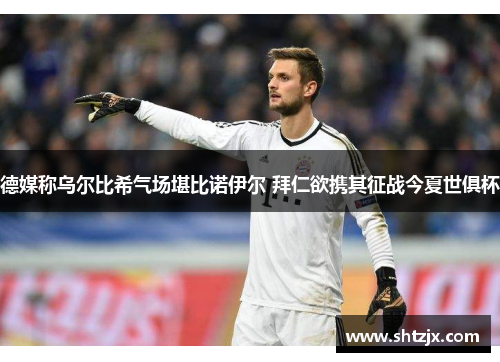 德媒称乌尔比希气场堪比诺伊尔 拜仁欲携其征战今夏世俱杯
