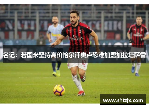 名记：若国米坚持高价恰尔汗奥卢恐难加盟加拉塔萨雷