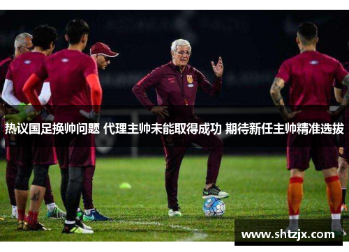 热议国足换帅问题 代理主帅未能取得成功 期待新任主帅精准选拔