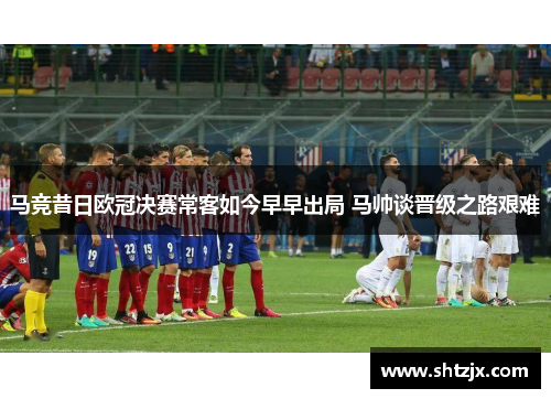 马竞昔日欧冠决赛常客如今早早出局 马帅谈晋级之路艰难